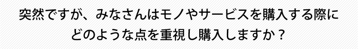 突然ですが、みなさんはモノやサービスを購入する際にどのような点を重視し購入しますか？