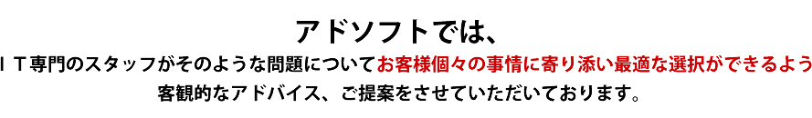 アドソフトでは、IT専門のスタッフがそのような問題についてお客様個々の事情に寄り添い最適な選択ができるよう客観的なアドバイス、ご提案をさせていただいております。